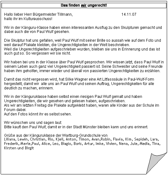 Gefaltete Ecke: Das finden wir ungerecht!

Hallo lieber Herr B�rgermeister Tillmann,                                               14.11.07
hallo ihr im Kulturausschuss!

Wir in der K�nguru-Klasse haben einen interessanten Ausflug zu den Skulpturen gemacht und dabei auch die von Paul Wulf gesehen.

Die Skulptur hat uns gefallen, weil Paul Wulf mit seiner Brille so aussah wie auf dem Foto und weil darauf Plakate klebten, die Ungerechtigkeiten in der Welt beschrieben.
Weil die Ungerechtigkeiten aufgeschrieben wurden, bleiben sie uns in Erinnerung und das ist auch gut so. So vergessen wir sie nicht.

Wir haben bei uns in der Klasse �ber Paul Wulf gesprochen. Wir wissen jetzt, dass Paul Wulf in seinem Leben auch ganz viel Ungerechtigkeit passiert ist. Seine Schwester und seine Freunde haben ihm geholfen, immer wieder und �berall von passierten Ungerechtigkeiten zu erz�hlen.

Damit das nicht vergessen wird, hat Silke Wagner eine Art Litfasss�ule in Paul-Wulf-Form hergestellt, damit wir alle uns an Paul Wulf und seinen Auftrag, Ungerechtigkeiten f�r alle deutlich zu machen, erinnern.

Wir in der K�nguruklasse haben selbst einen riesigen Paul Wulf gemalt und haben Ungerechtigkeiten, die wir gesehen und gelesen haben, aufgeschrieben.
Als wir am letzten Freitag die Plakate aufgeklebt haben, waren alle Kinder aus der Schule im Forum dabei. 
Auf den Fotos k�nnt ihr es selbst sehen.

Wir w�nschen uns und sagen laut:
Bitte kauft den Paul Wulf, damit er in der Stadt M�nster bleiben kann und uns erinnert.

Gr��e aus der K�nguruklasse der Wartburg-Grundschule von
Liliana, Lewin, Christian, Rio, Kjell, Anton, Timon, Avan,Robin, Flavia, Kim, Sepideh, Lara, Frederik, Merle,Paul, Alice, Leo, Biagio, Boris, Artur, Imke, Vivien, Nena, Jule, Media, Tina, Kirsten und Birgit

